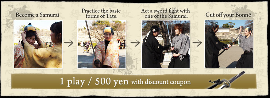 Become a Samurai→Practice the basic forms of Tate.→Act a sword fight with one of the Samurai.→Cut off your Bonnō
1play / 500 yen with discount coupon
